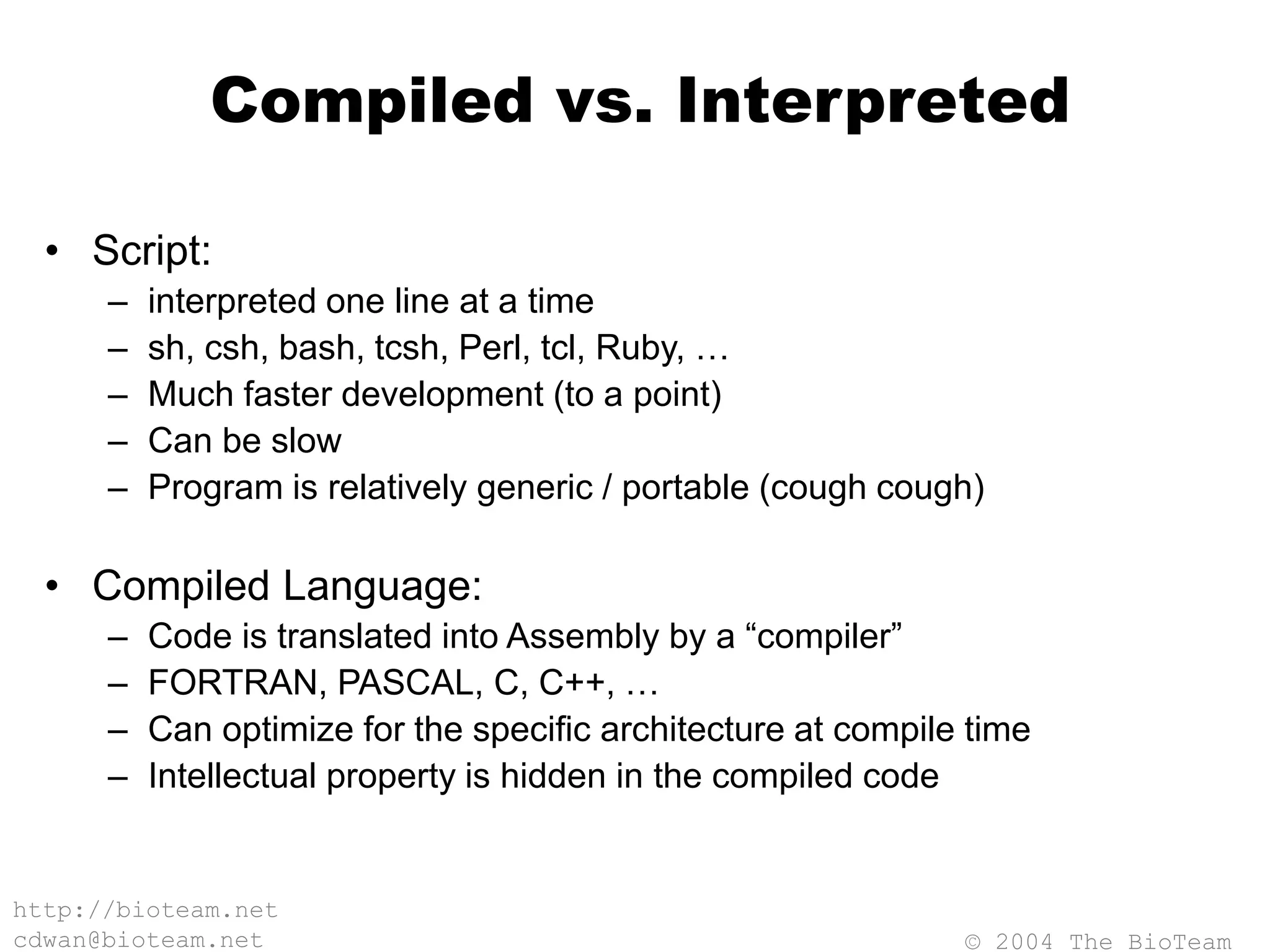© 2004 The BioTeam
http://bioteam.net
cdwan@bioteam.net
Compiled vs. Interpreted
• Script:
– interpreted one line at a time
– sh, csh, bash, tcsh, Perl, tcl, Ruby, …
– Much faster development (to a point)
– Can be slow
– Program is relatively generic / portable (cough cough)
• Compiled Language:
– Code is translated into Assembly by a “compiler”
– FORTRAN, PASCAL, C, C++, …
– Can optimize for the specific architecture at compile time
– Intellectual property is hidden in the compiled code
 