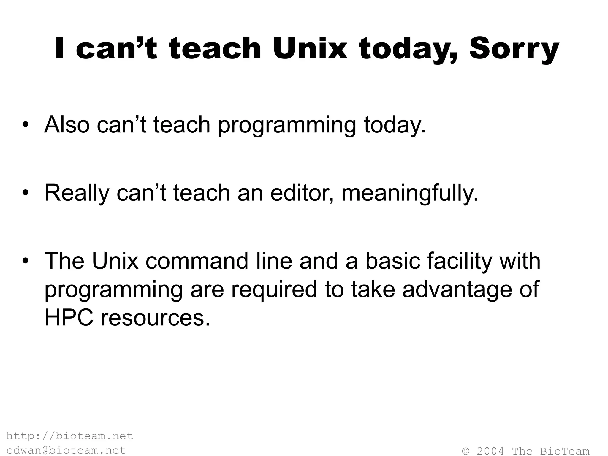 © 2004 The BioTeam
http://bioteam.net
cdwan@bioteam.net
I can’t teach Unix today, Sorry
• Also can’t teach programming today.
• Really can’t teach an editor, meaningfully.
• The Unix command line and a basic facility with
programming are required to take advantage of
HPC resources.
 