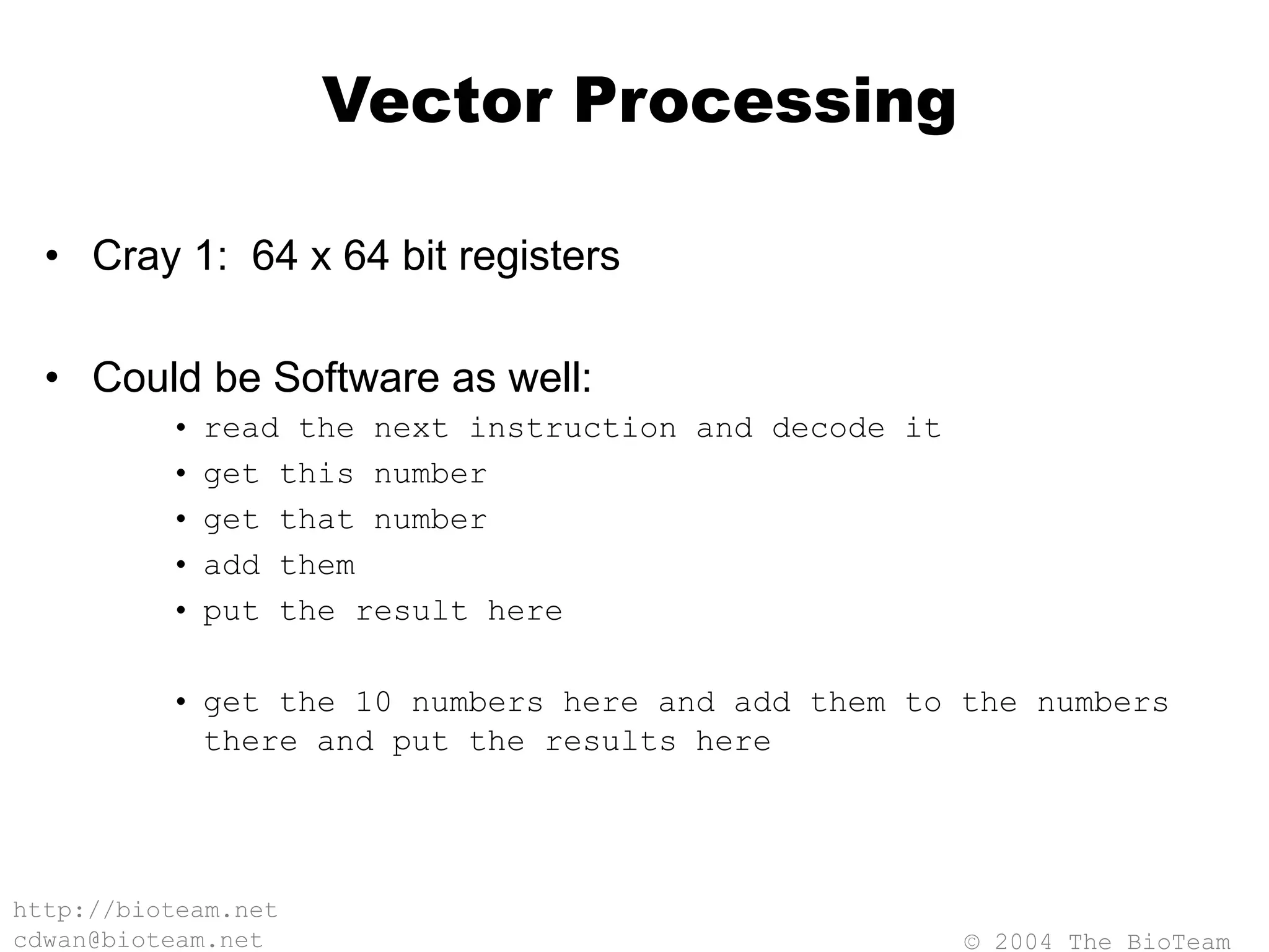 © 2004 The BioTeam
http://bioteam.net
cdwan@bioteam.net
Vector Processing
• Cray 1: 64 x 64 bit registers
• Could be Software as well:
• read the next instruction and decode it
• get this number
• get that number
• add them
• put the result here
• get the 10 numbers here and add them to the numbers
there and put the results here
 