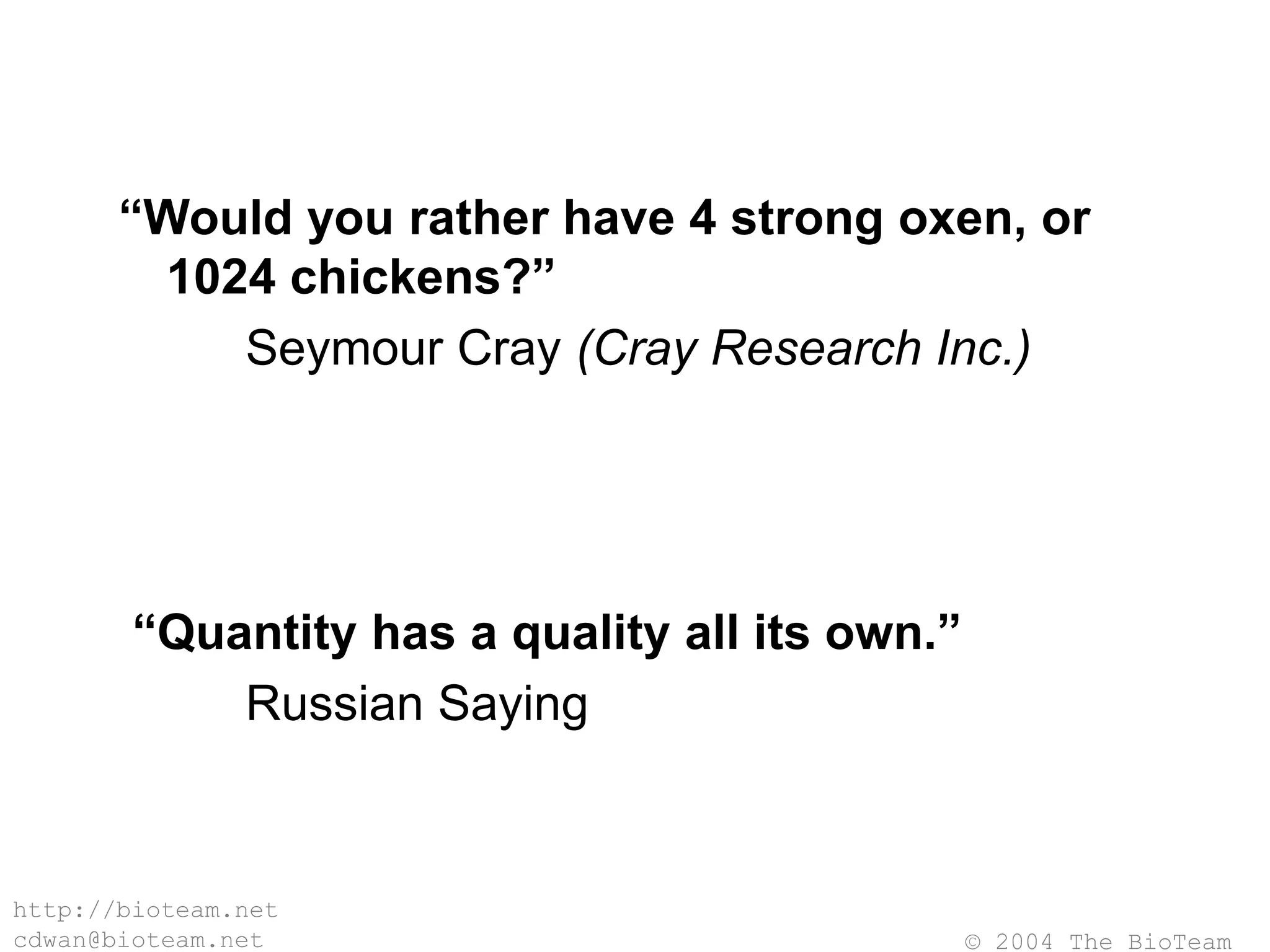 © 2004 The BioTeam
http://bioteam.net
cdwan@bioteam.net
“Would you rather have 4 strong oxen, or
1024 chickens?”
Seymour Cray (Cray Research Inc.)
“Quantity has a quality all its own.”
Russian Saying
 