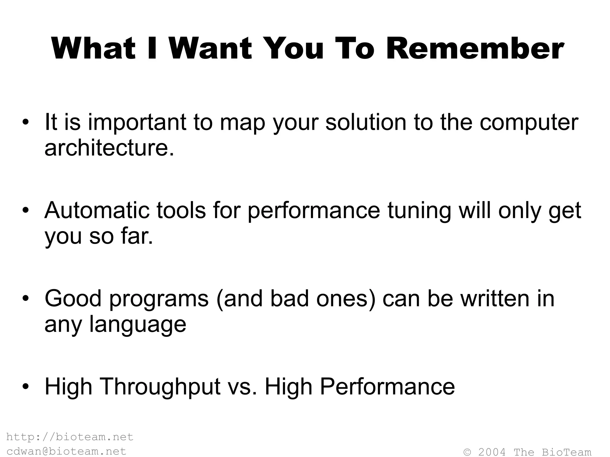 © 2004 The BioTeam
http://bioteam.net
cdwan@bioteam.net
What I Want You To Remember
• It is important to map your solution to the computer
architecture.
• Automatic tools for performance tuning will only get
you so far.
• Good programs (and bad ones) can be written in
any language
• High Throughput vs. High Performance
 