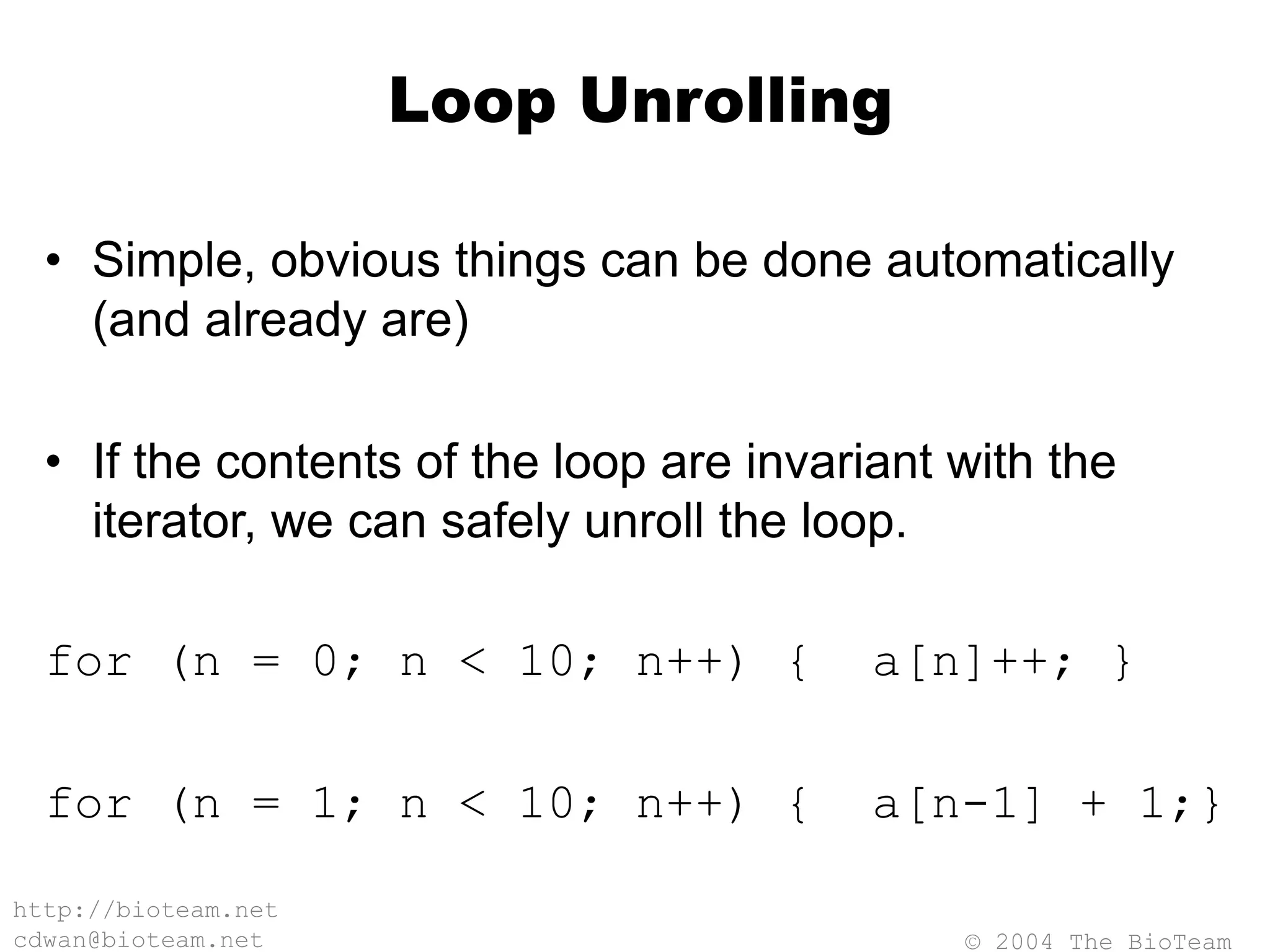 © 2004 The BioTeam
http://bioteam.net
cdwan@bioteam.net
Loop Unrolling
• Simple, obvious things can be done automatically
(and already are)
• If the contents of the loop are invariant with the
iterator, we can safely unroll the loop.
for (n = 0; n < 10; n++) { a[n]++; }
for (n = 1; n < 10; n++) { a[n-1] + 1;}
 