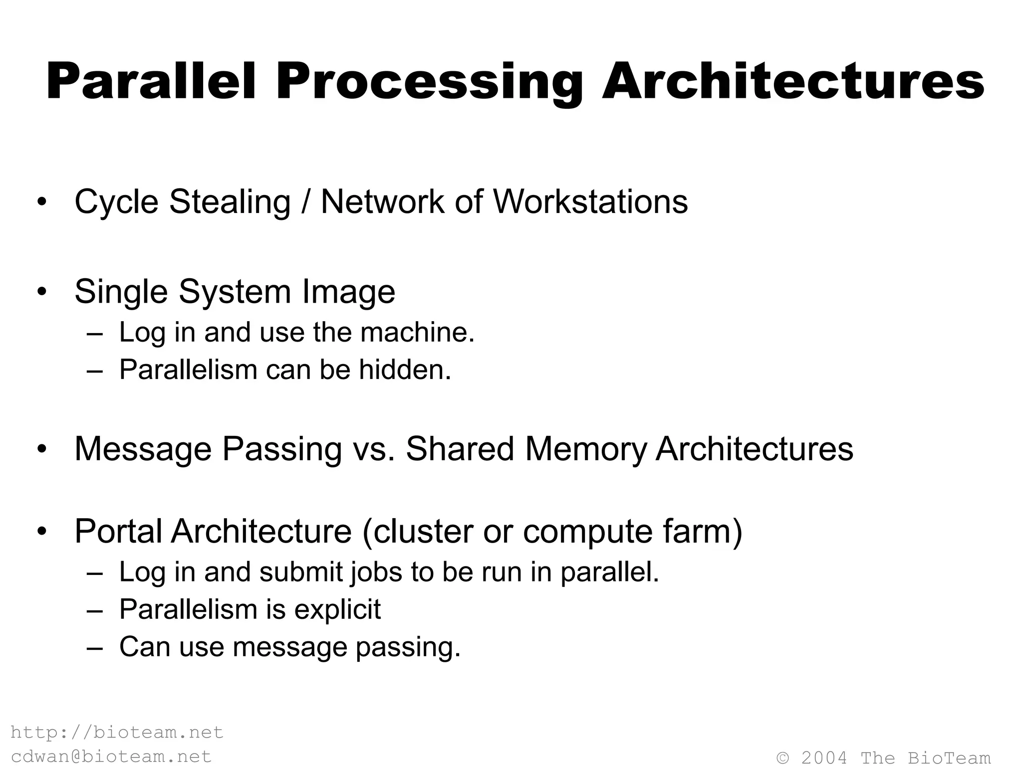 © 2004 The BioTeam
http://bioteam.net
cdwan@bioteam.net
Parallel Processing Architectures
• Cycle Stealing / Network of Workstations
• Single System Image
– Log in and use the machine.
– Parallelism can be hidden.
• Message Passing vs. Shared Memory Architectures
• Portal Architecture (cluster or compute farm)
– Log in and submit jobs to be run in parallel.
– Parallelism is explicit
– Can use message passing.
 