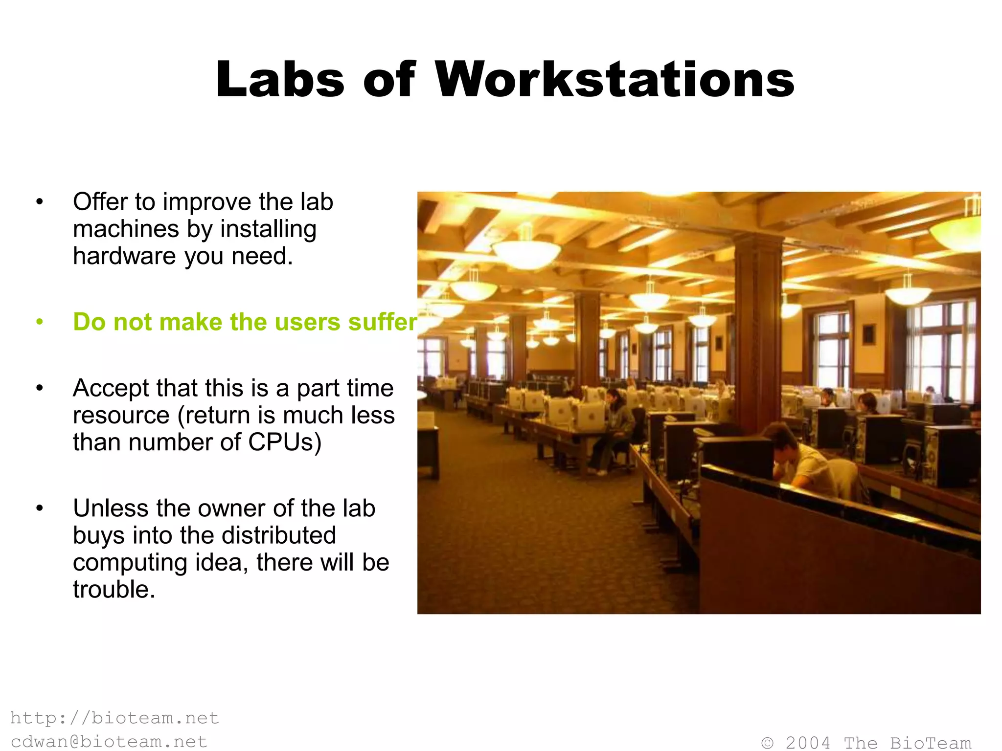 © 2004 The BioTeam
http://bioteam.net
cdwan@bioteam.net
Labs of Workstations
• Offer to improve the lab
machines by installing
hardware you need.
• Do not make the users suffer.
• Accept that this is a part time
resource (return is much less
than number of CPUs)
• Unless the owner of the lab
buys into the distributed
computing idea, there will be
trouble.
 