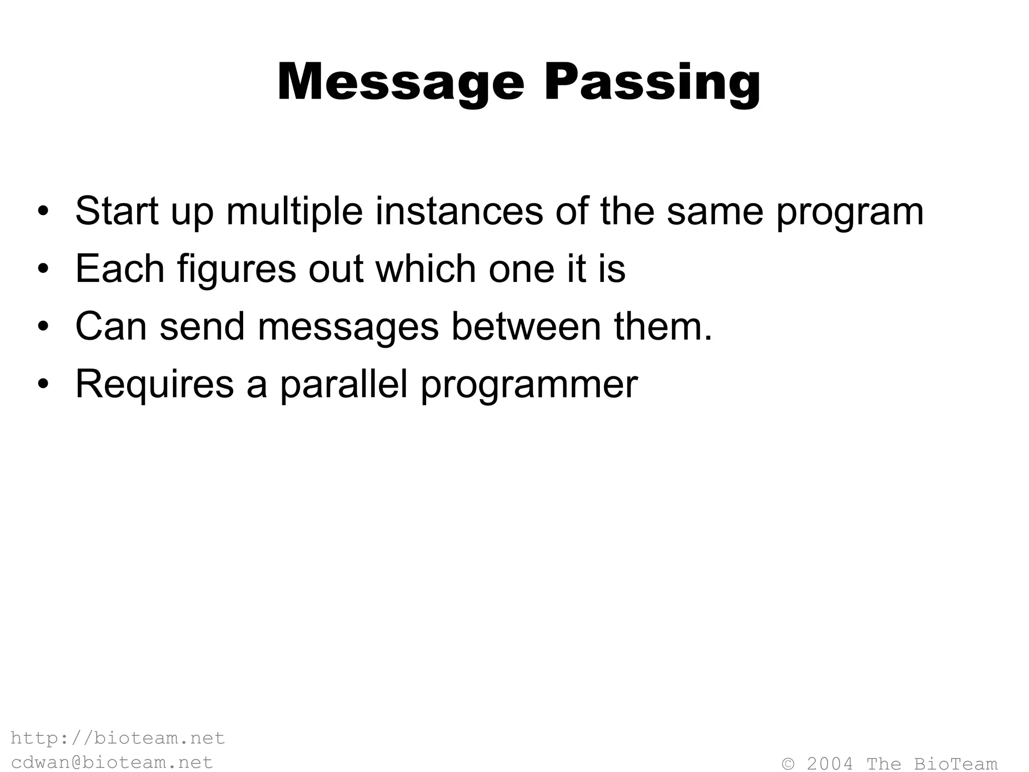 © 2004 The BioTeam
http://bioteam.net
cdwan@bioteam.net
Message Passing
• Start up multiple instances of the same program
• Each figures out which one it is
• Can send messages between them.
• Requires a parallel programmer
 