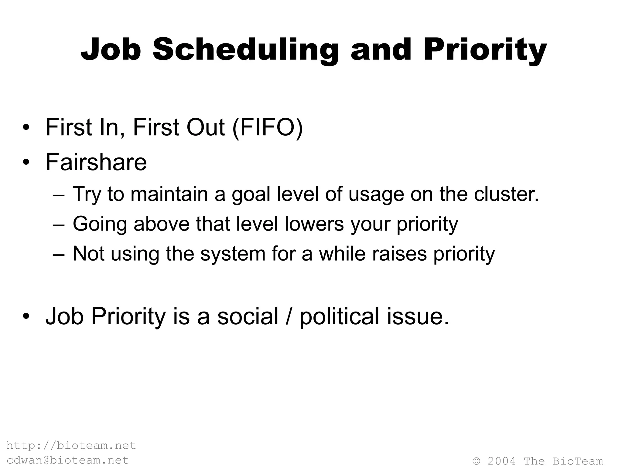 © 2004 The BioTeam
http://bioteam.net
cdwan@bioteam.net
Job Scheduling and Priority
• First In, First Out (FIFO)
• Fairshare
– Try to maintain a goal level of usage on the cluster.
– Going above that level lowers your priority
– Not using the system for a while raises priority
• Job Priority is a social / political issue.
 