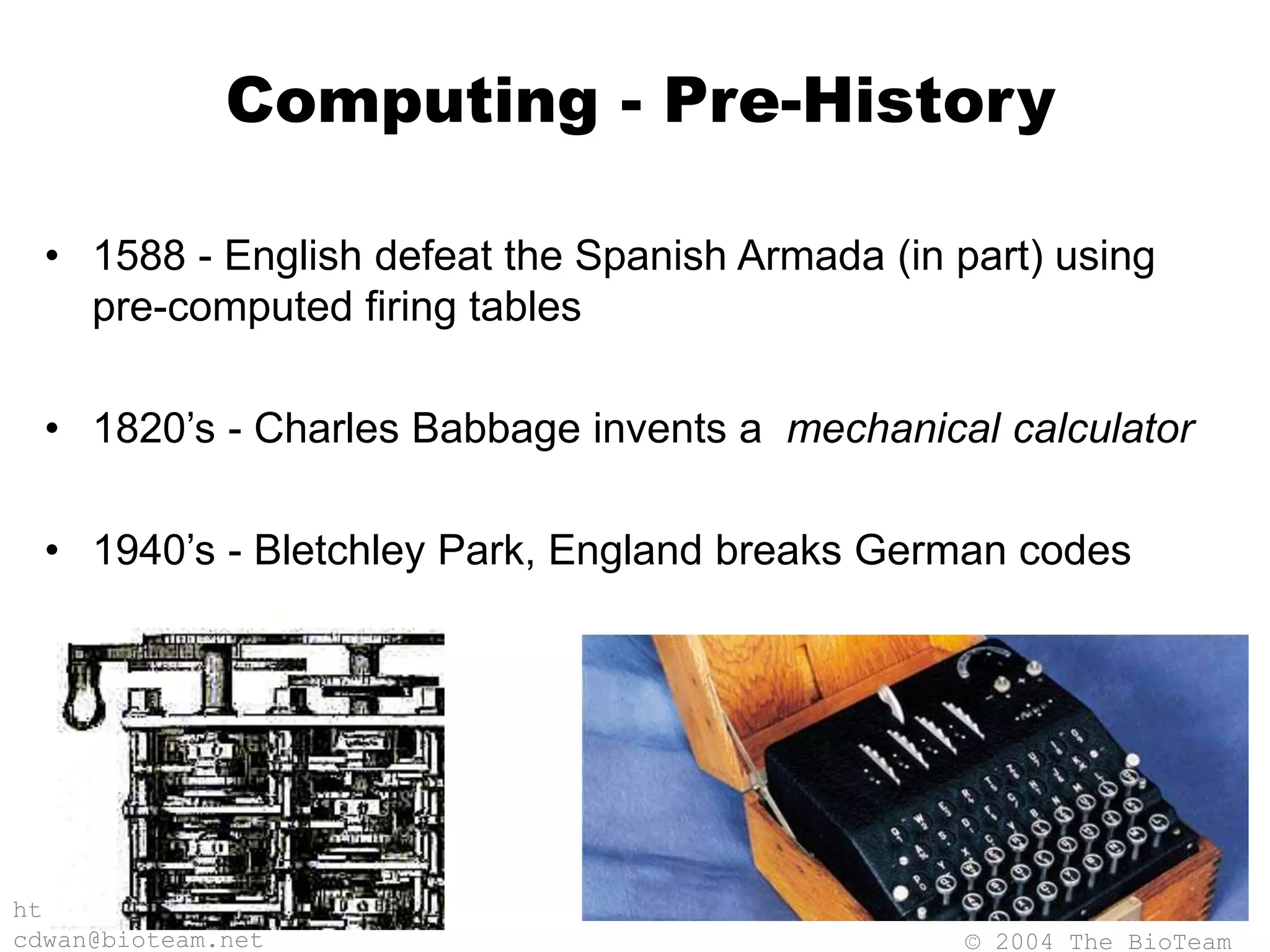 © 2004 The BioTeam
http://bioteam.net
cdwan@bioteam.net
Computing - Pre-History
• 1588 - English defeat the Spanish Armada (in part) using
pre-computed firing tables
• 1820’s - Charles Babbage invents a mechanical calculator
• 1940’s - Bletchley Park, England breaks German codes
 