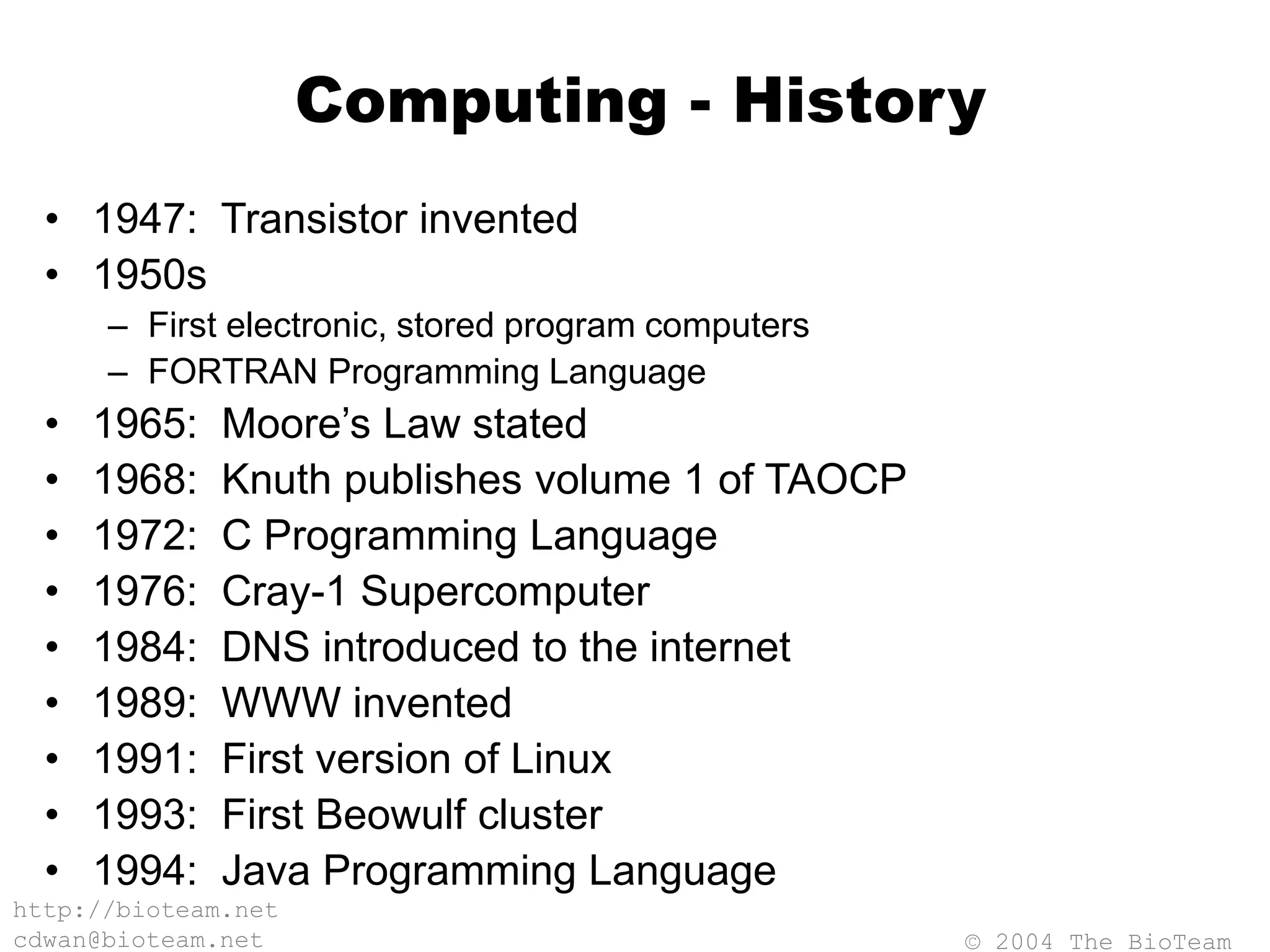 © 2004 The BioTeam
http://bioteam.net
cdwan@bioteam.net
Computing - History
• 1947: Transistor invented
• 1950s
– First electronic, stored program computers
– FORTRAN Programming Language
• 1965: Moore’s Law stated
• 1968: Knuth publishes volume 1 of TAOCP
• 1972: C Programming Language
• 1976: Cray-1 Supercomputer
• 1984: DNS introduced to the internet
• 1989: WWW invented
• 1991: First version of Linux
• 1993: First Beowulf cluster
• 1994: Java Programming Language
 