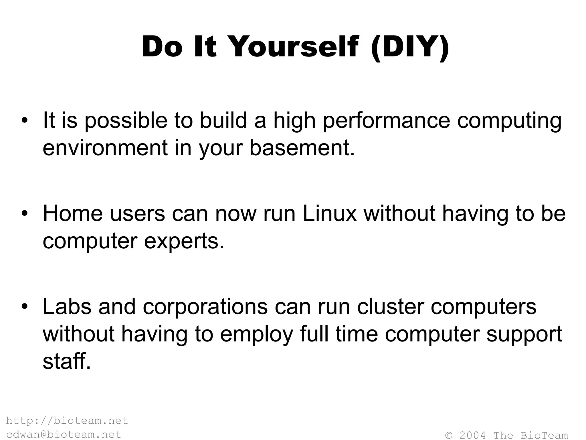 © 2004 The BioTeam
http://bioteam.net
cdwan@bioteam.net
Do It Yourself (DIY)
• It is possible to build a high performance computing
environment in your basement.
• Home users can now run Linux without having to be
computer experts.
• Labs and corporations can run cluster computers
without having to employ full time computer support
staff.
 