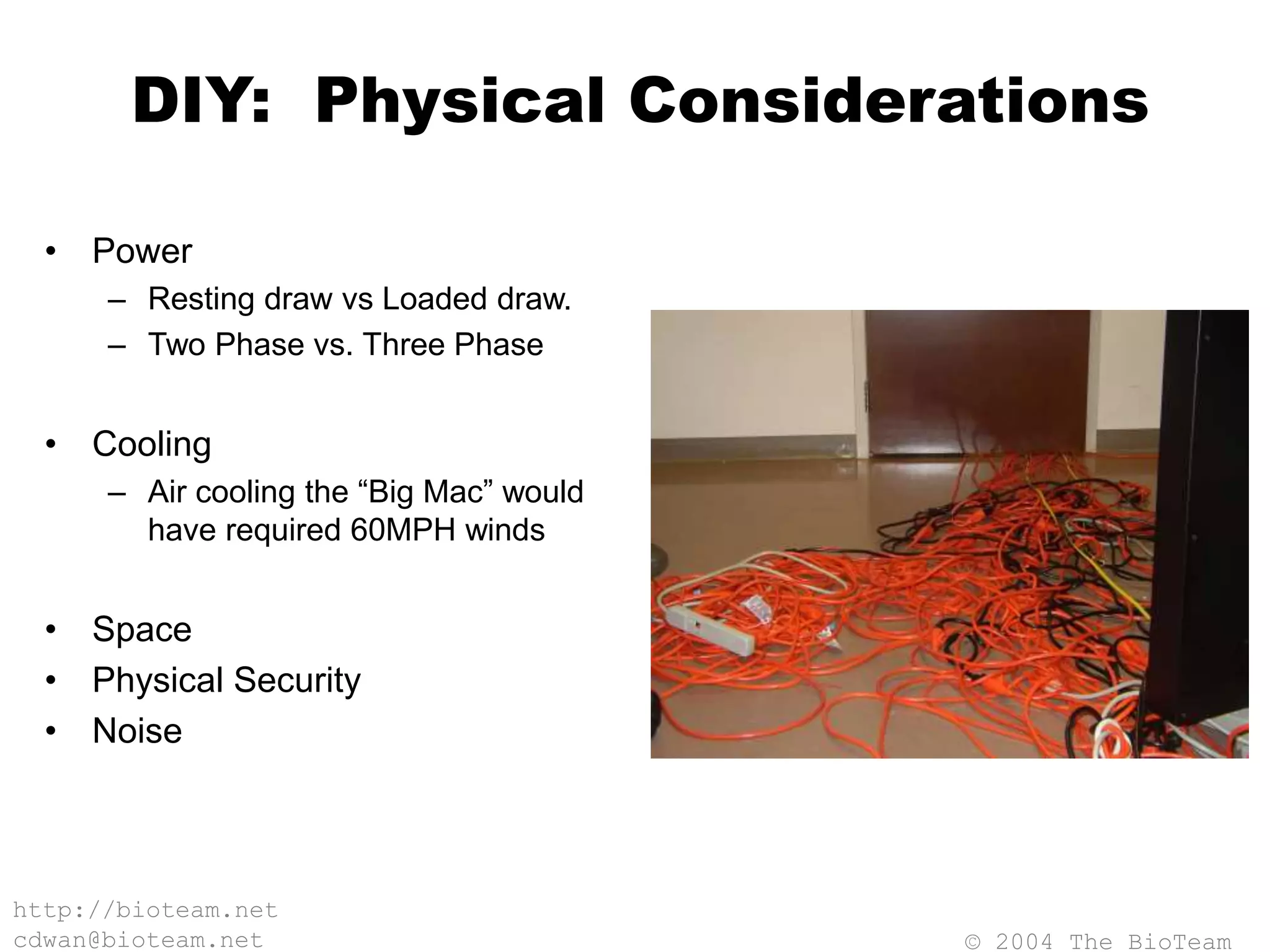 © 2004 The BioTeam
http://bioteam.net
cdwan@bioteam.net
DIY: Physical Considerations
• Power
– Resting draw vs Loaded draw.
– Two Phase vs. Three Phase
• Cooling
– Air cooling the “Big Mac” would
have required 60MPH winds
• Space
• Physical Security
• Noise
 