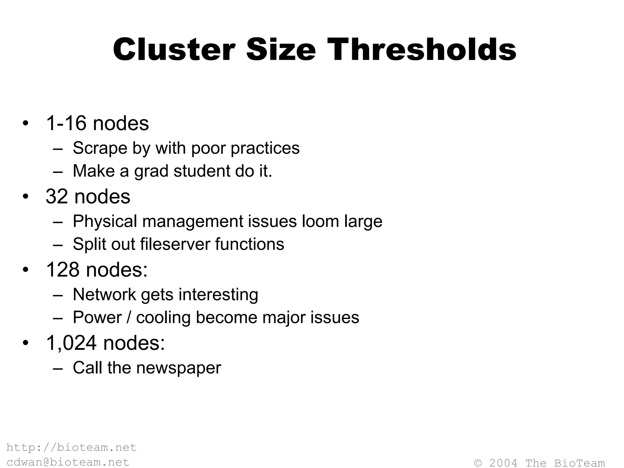 © 2004 The BioTeam
http://bioteam.net
cdwan@bioteam.net
Cluster Size Thresholds
• 1-16 nodes
– Scrape by with poor practices
– Make a grad student do it.
• 32 nodes
– Physical management issues loom large
– Split out fileserver functions
• 128 nodes:
– Network gets interesting
– Power / cooling become major issues
• 1,024 nodes:
– Call the newspaper
 