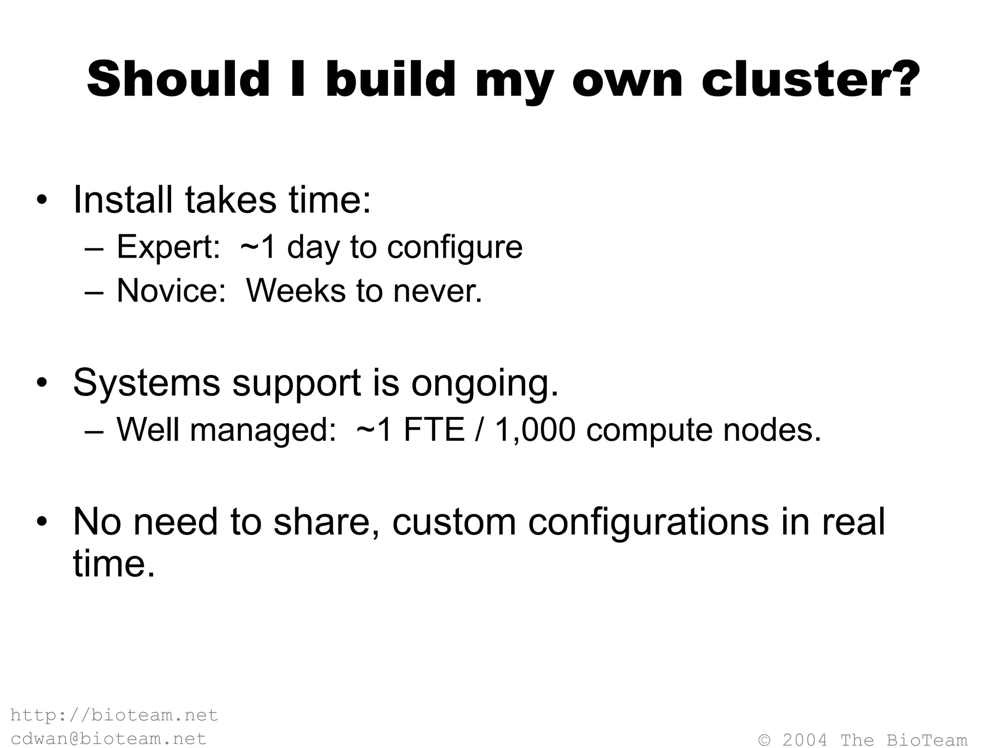 © 2004 The BioTeam
http://bioteam.net
cdwan@bioteam.net
Should I build my own cluster?
• Install takes time:
– Expert: ~1 day to configure
– Novice: Weeks to never.
• Systems support is ongoing.
– Well managed: ~1 FTE / 1,000 compute nodes.
• No need to share, custom configurations in real
time.
 