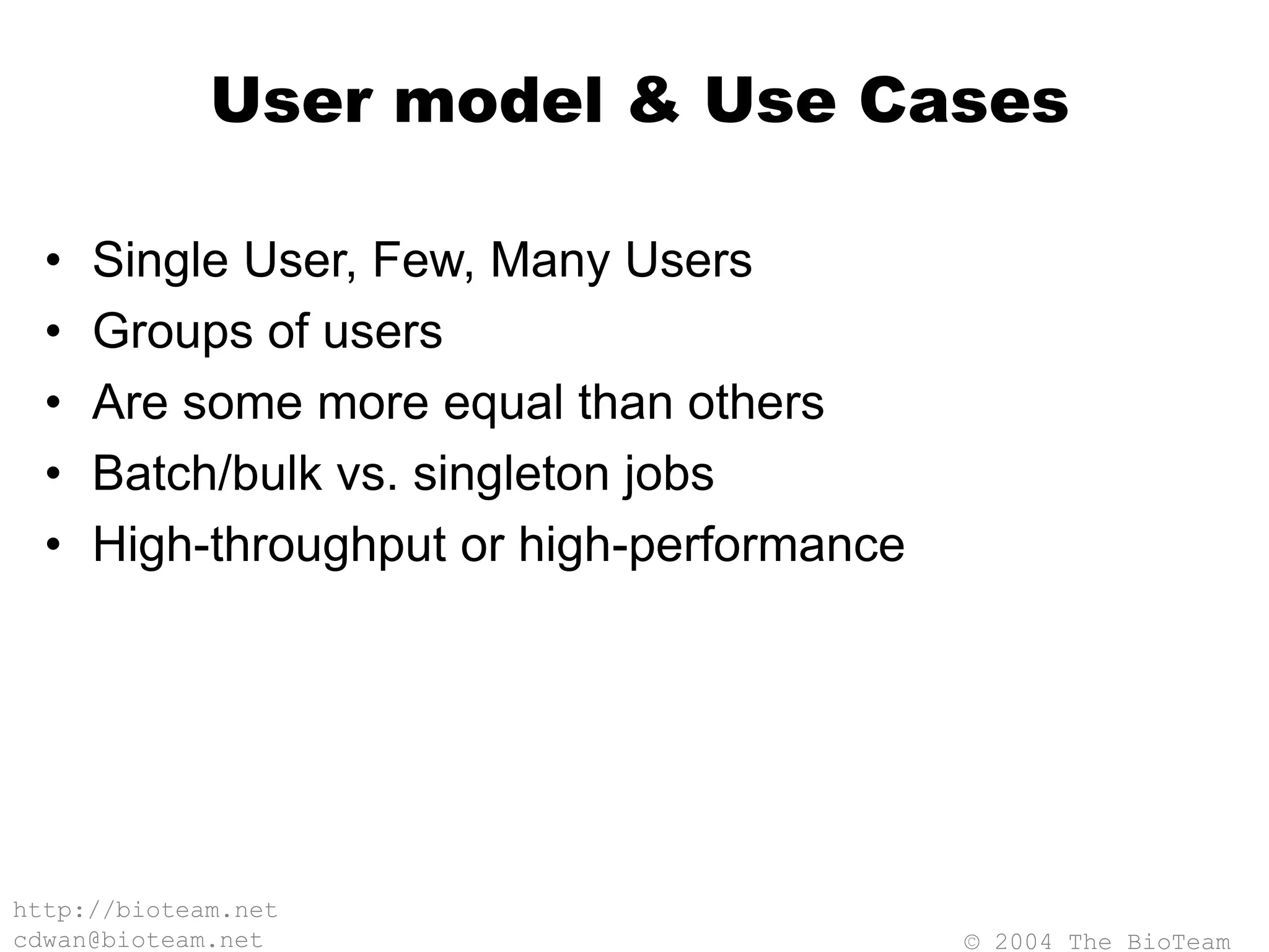 © 2004 The BioTeam
http://bioteam.net
cdwan@bioteam.net
User model & Use Cases
• Single User, Few, Many Users
• Groups of users
• Are some more equal than others
• Batch/bulk vs. singleton jobs
• High-throughput or high-performance
 