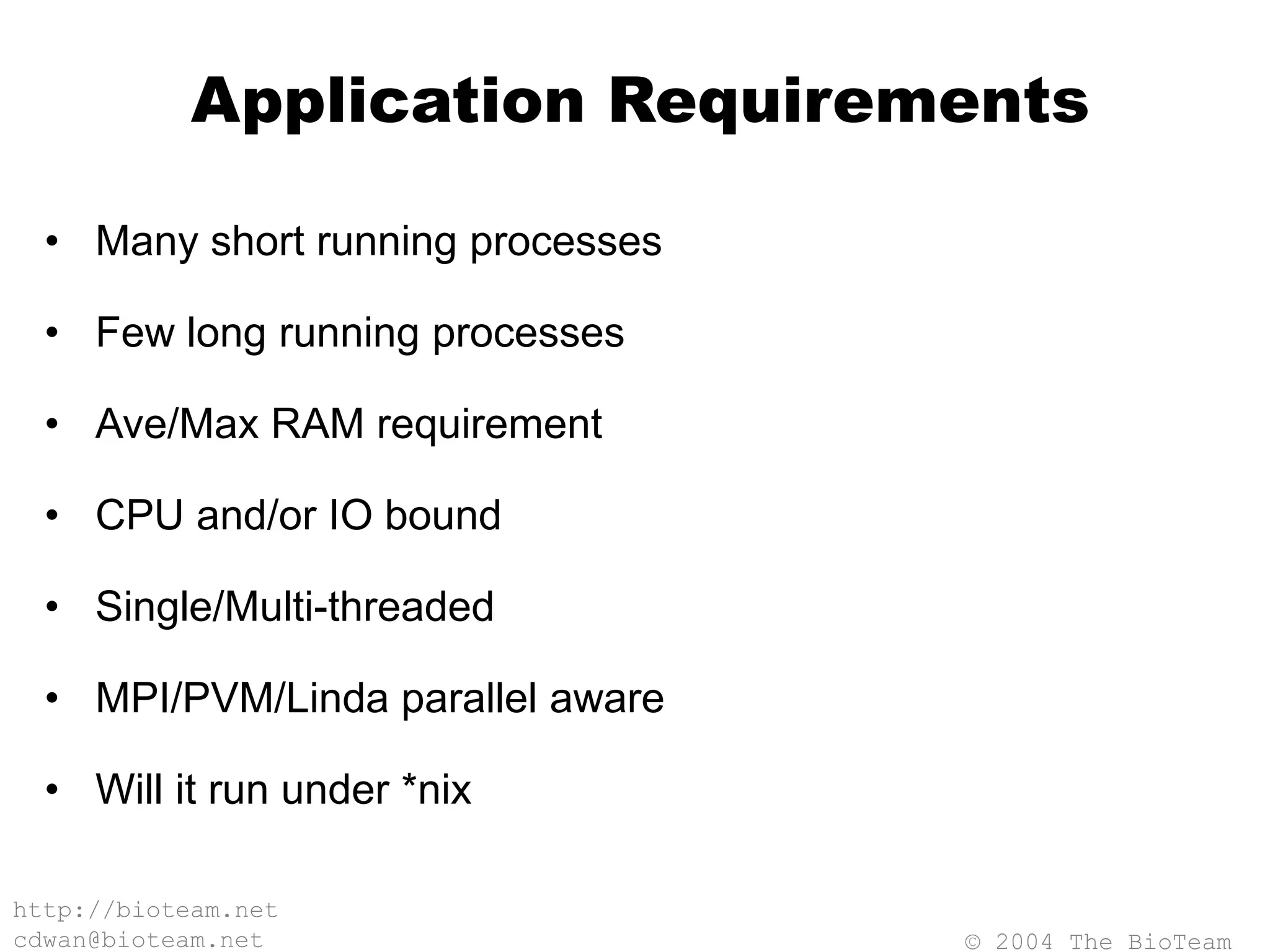 © 2004 The BioTeam
http://bioteam.net
cdwan@bioteam.net
Application Requirements
• Many short running processes
• Few long running processes
• Ave/Max RAM requirement
• CPU and/or IO bound
• Single/Multi-threaded
• MPI/PVM/Linda parallel aware
• Will it run under *nix
 