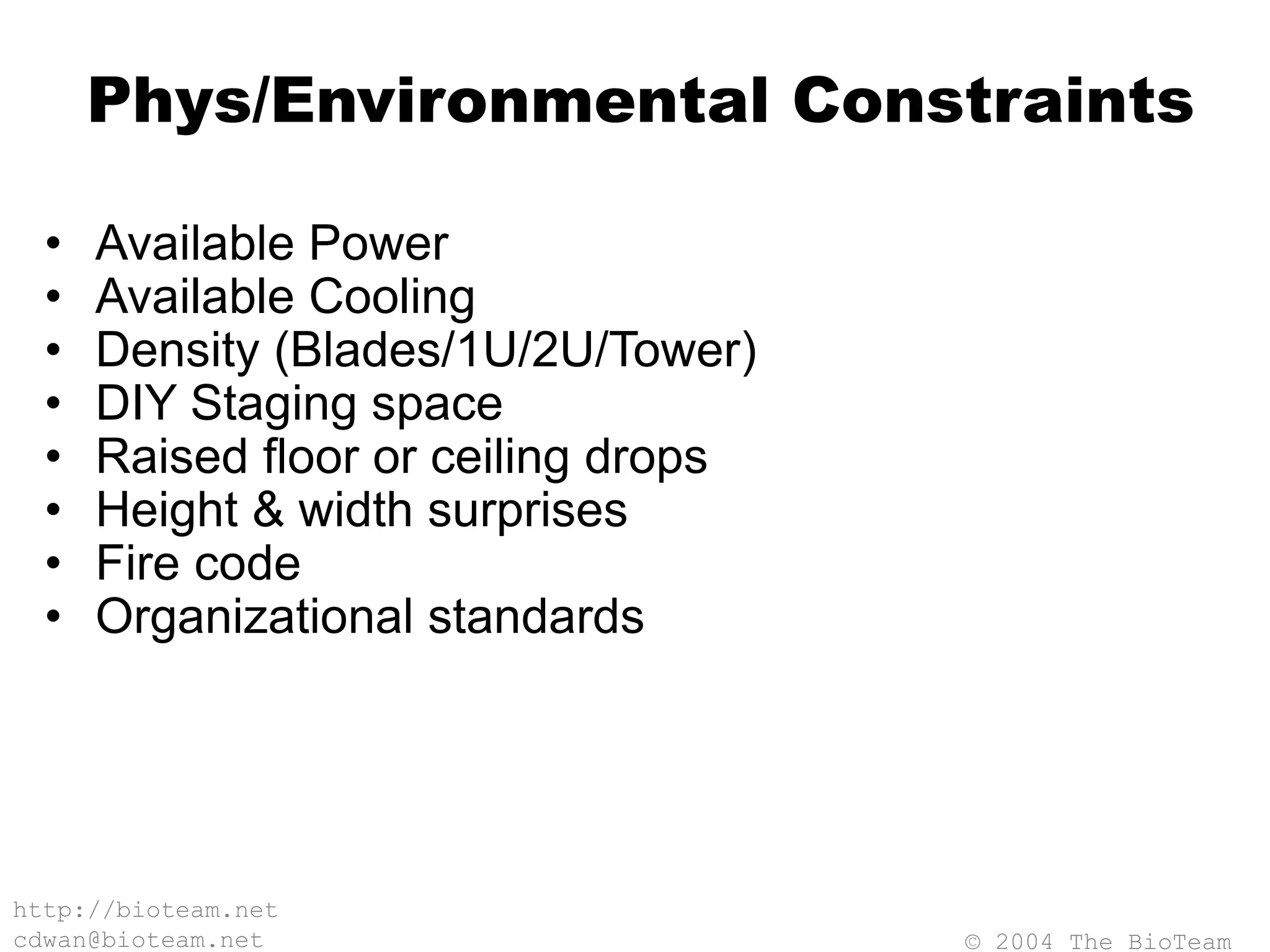 © 2004 The BioTeam
http://bioteam.net
cdwan@bioteam.net
Phys/Environmental Constraints
• Available Power
• Available Cooling
• Density (Blades/1U/2U/Tower)
• DIY Staging space
• Raised floor or ceiling drops
• Height & width surprises
• Fire code
• Organizational standards
 
