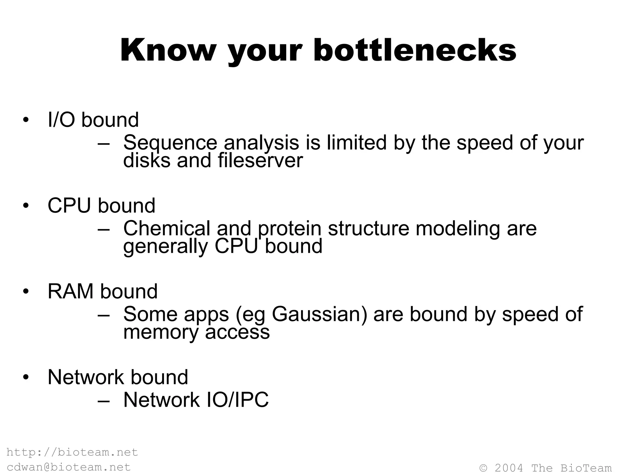 © 2004 The BioTeam
http://bioteam.net
cdwan@bioteam.net
Know your bottlenecks
• I/O bound
– Sequence analysis is limited by the speed of your
disks and fileserver
• CPU bound
– Chemical and protein structure modeling are
generally CPU bound
• RAM bound
– Some apps (eg Gaussian) are bound by speed of
memory access
• Network bound
– Network IO/IPC
 