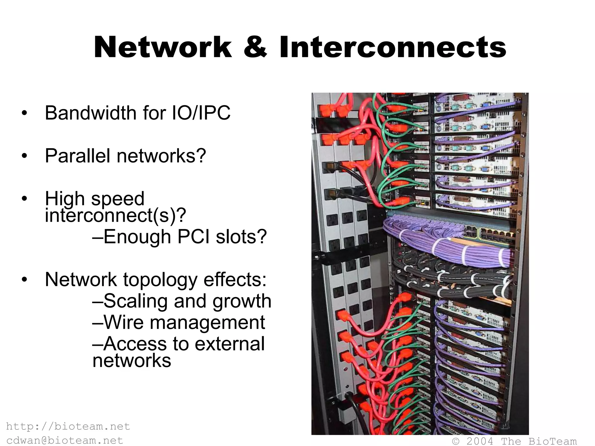© 2004 The BioTeam
http://bioteam.net
cdwan@bioteam.net
Network & Interconnects
• Bandwidth for IO/IPC
• Parallel networks?
• High speed
interconnect(s)?
–Enough PCI slots?
• Network topology effects:
–Scaling and growth
–Wire management
–Access to external
networks
 