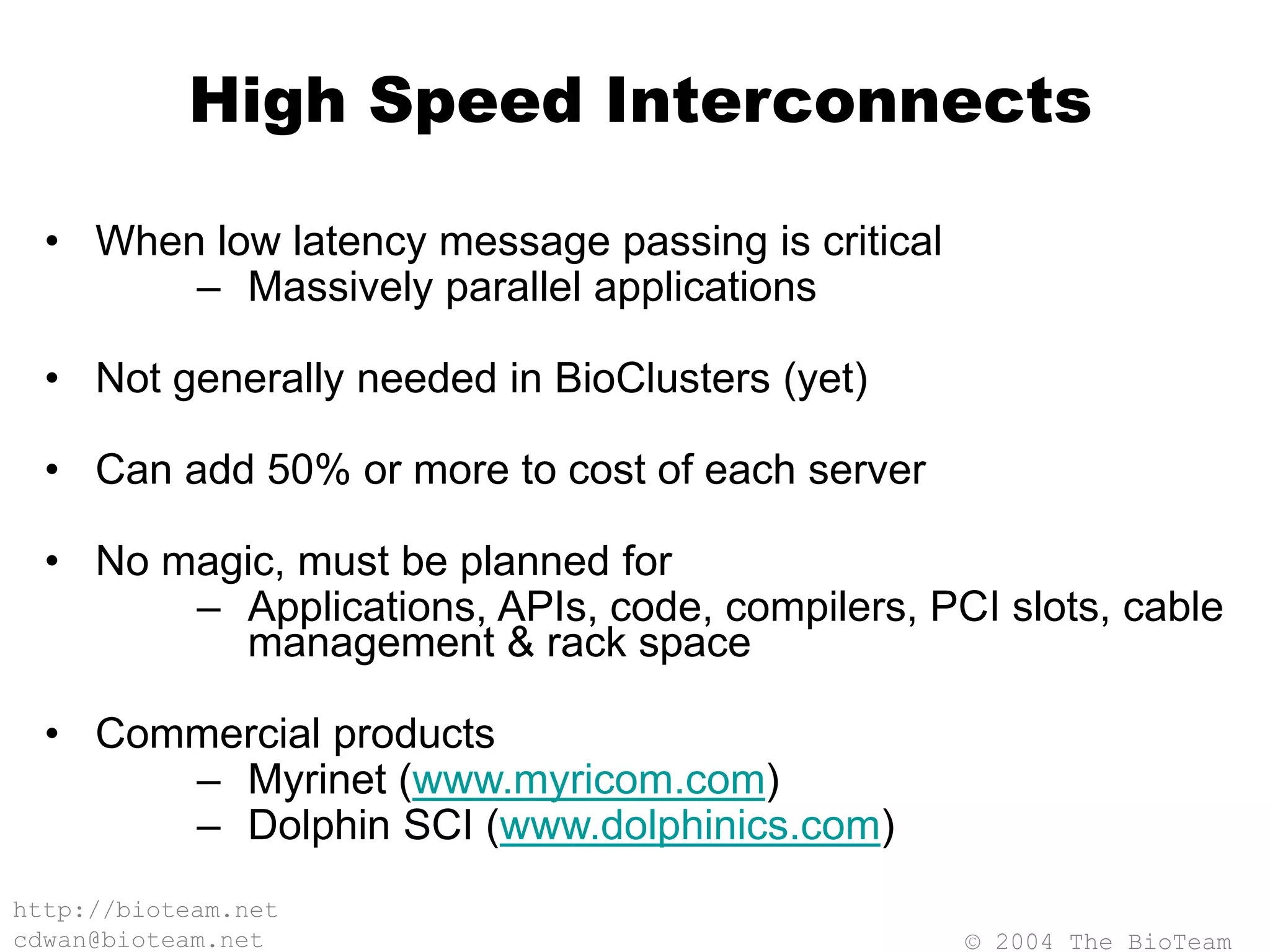© 2004 The BioTeam
http://bioteam.net
cdwan@bioteam.net
High Speed Interconnects
• When low latency message passing is critical
– Massively parallel applications
• Not generally needed in BioClusters (yet)
• Can add 50% or more to cost of each server
• No magic, must be planned for
– Applications, APIs, code, compilers, PCI slots, cable
management & rack space
• Commercial products
– Myrinet (www.myricom.com)
– Dolphin SCI (www.dolphinics.com)
 