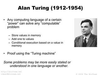 © 2004 The BioTeam
http://bioteam.net
cdwan@bioteam.net
Alan Turing (1912-1954)
• Any computing language of a certain
“power” can solve any “computable”
problem
– Store values in memory
– Add one to values
– Conditional execution based on a value in
memory
• Proof using the “Turing machine”
Some problems may be more easily stated or
understood in one language or another.
 