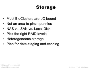 © 2004 The BioTeam
http://bioteam.net
cdwan@bioteam.net
Storage
• Most BioClusters are I/O bound
• Not an area to pinch pennies
• NAS vs. SAN vs. Local Disk
• Pick the right RAID levels
• Heterogeneous storage
• Plan for data staging and caching
 
