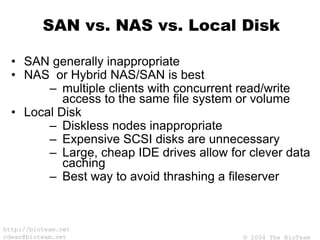 © 2004 The BioTeam
http://bioteam.net
cdwan@bioteam.net
SAN vs. NAS vs. Local Disk
• SAN generally inappropriate
• NAS or Hybrid NAS/SAN is best
– multiple clients with concurrent read/write
access to the same file system or volume
• Local Disk
– Diskless nodes inappropriate
– Expensive SCSI disks are unnecessary
– Large, cheap IDE drives allow for clever data
caching
– Best way to avoid thrashing a fileserver
 