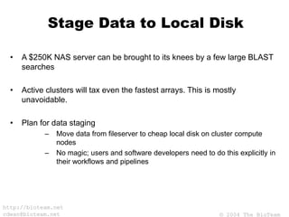 © 2004 The BioTeam
http://bioteam.net
cdwan@bioteam.net
Stage Data to Local Disk
• A $250K NAS server can be brought to its knees by a few large BLAST
searches
• Active clusters will tax even the fastest arrays. This is mostly
unavoidable.
• Plan for data staging
– Move data from fileserver to cheap local disk on cluster compute
nodes
– No magic; users and software developers need to do this explicitly in
their workflows and pipelines
 