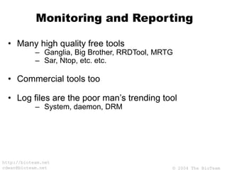 © 2004 The BioTeam
http://bioteam.net
cdwan@bioteam.net
Monitoring and Reporting
• Many high quality free tools
– Ganglia, Big Brother, RRDTool, MRTG
– Sar, Ntop, etc. etc.
• Commercial tools too
• Log files are the poor man’s trending tool
– System, daemon, DRM
 