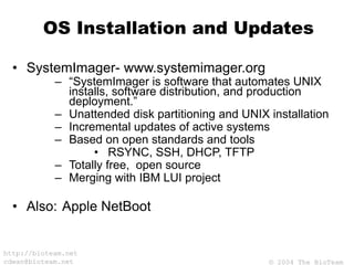 © 2004 The BioTeam
http://bioteam.net
cdwan@bioteam.net
OS Installation and Updates
• SystemImager- www.systemimager.org
– “SystemImager is software that automates UNIX
installs, software distribution, and production
deployment.”
– Unattended disk partitioning and UNIX installation
– Incremental updates of active systems
– Based on open standards and tools
• RSYNC, SSH, DHCP, TFTP
– Totally free, open source
– Merging with IBM LUI project
• Also: Apple NetBoot
 