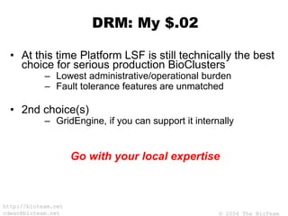 © 2004 The BioTeam
http://bioteam.net
cdwan@bioteam.net
DRM: My $.02
• At this time Platform LSF is still technically the best
choice for serious production BioClusters
– Lowest administrative/operational burden
– Fault tolerance features are unmatched
• 2nd choice(s)
– GridEngine, if you can support it internally
Go with your local expertise
 