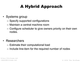 © 2004 The BioTeam
http://bioteam.net
cdwan@bioteam.net
A Hybrid Approach
• Systems group
– Specify supported configurations
– Maintain a central machine room
– Configure scheduler to give owners priority on their own
nodes.
• Researchers
– Estimate their computational load
– Include line-item for the required number of nodes
 