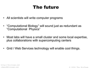 © 2004 The BioTeam
http://bioteam.net
cdwan@bioteam.net
The future
• All scientists will write computer programs
• “Computational Biology” will sound just as redundant as
“Computational Physics”
• Most labs will have a small cluster and some local expertise,
plus collaborations with supercomputing centers
• Grid / Web Services technology will enable cool things.
 