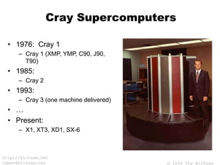 © 2004 The BioTeam
http://bioteam.net
cdwan@bioteam.net
Cray Supercomputers
• 1976: Cray 1
– Cray 1 (XMP, YMP, C90, J90,
T90)
• 1985:
– Cray 2
• 1993:
– Cray 3 (one machine delivered)
• …
• Present:
– X1, XT3, XD1, SX-6
 