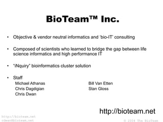 © 2004 The BioTeam
http://bioteam.net
cdwan@bioteam.net
BioTeam™ Inc.
• Objective & vendor neutral informatics and ‘bio-IT’ consulting
• Composed of scientists who learned to bridge the gap between life
science informatics and high performance IT
• “iNquiry” bioinformatics cluster solution
• Staff
Michael Athanas Bill Van Etten
Chris Dagdigian Stan Gloss
Chris Dwan
http://bioteam.net
 