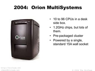 © 2004 The BioTeam
http://bioteam.net
cdwan@bioteam.net
2004: Orion MultiSystems
• 10 to 96 CPUs in a desk
side box.
• 1.2GHz chips, but lots of
them.
• Pre-packaged cluster
• Powered by a single,
standard 15A wall socket
 
