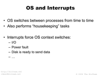 © 2004 The BioTeam
http://bioteam.net
cdwan@bioteam.net
OS and Interrupts
• OS switches between processes from time to time
• Also performs “housekeeping” tasks
• Interrupts force OS context switches:
– I/O
– Power fault
– Disk is ready to send data
– …
 