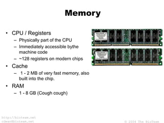 © 2004 The BioTeam
http://bioteam.net
cdwan@bioteam.net
Memory
• CPU / Registers
– Physically part of the CPU
– Immediately accessible bythe
machine code
– ~128 registers on modern chips
• Cache
– 1 - 2 MB of very fast memory, also
built into the chip.
• RAM
– 1 - 8 GB (Cough cough)
 