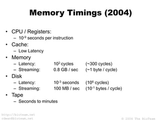 © 2004 The BioTeam
http://bioteam.net
cdwan@bioteam.net
Memory Timings (2004)
• CPU / Registers:
– 10-9 seconds per instruction
• Cache:
– Low Latency
• Memory
– Latency: 102 cycles (~300 cycles)
– Streaming: 0.8 GB / sec (~1 byte / cycle)
• Disk
– Latency: 10-3 seconds (106 cycles)
– Streaming: 100 MB / sec (10-1 bytes / cycle)
• Tape
– Seconds to minutes
 