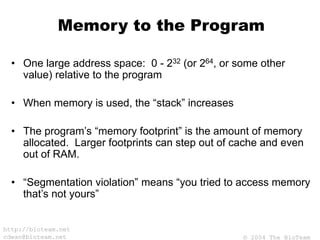 © 2004 The BioTeam
http://bioteam.net
cdwan@bioteam.net
Memory to the Program
• One large address space: 0 - 232 (or 264, or some other
value) relative to the program
• When memory is used, the “stack” increases
• The program’s “memory footprint” is the amount of memory
allocated. Larger footprints can step out of cache and even
out of RAM.
• “Segmentation violation” means “you tried to access memory
that’s not yours”
 
