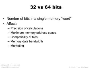 © 2004 The BioTeam
http://bioteam.net
cdwan@bioteam.net
32 vs 64 bits
• Number of bits in a single memory “word”
• Affects
– Precision of calculations
– Maximum memory address space
– Compatibility of files
– Memory data bandwidth
– Marketing
 