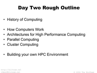© 2004 The BioTeam
http://bioteam.net
cdwan@bioteam.net
Day Two Rough Outline
• History of Computing
• How Computers Work
• Architectures for High Performance Computing
• Parallel Computing
• Cluster Computing
• Building your own HPC Environment
 