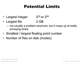 © 2004 The BioTeam
http://bioteam.net
cdwan@bioteam.net
Potential Limits
• Largest integer 232 or 264
• Largest file 2 GB
– not usually a problem anymore, but it crops up at really
annoying times
• Smallest / largest floating point number
• Number of files on disk (inodes)
 