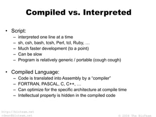 © 2004 The BioTeam
http://bioteam.net
cdwan@bioteam.net
Compiled vs. Interpreted
• Script:
– interpreted one line at a time
– sh, csh, bash, tcsh, Perl, tcl, Ruby, …
– Much faster development (to a point)
– Can be slow
– Program is relatively generic / portable (cough cough)
• Compiled Language:
– Code is translated into Assembly by a “compiler”
– FORTRAN, PASCAL, C, C++, …
– Can optimize for the specific architecture at compile time
– Intellectual property is hidden in the compiled code
 