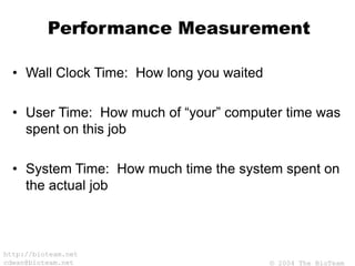 © 2004 The BioTeam
http://bioteam.net
cdwan@bioteam.net
Performance Measurement
• Wall Clock Time: How long you waited
• User Time: How much of “your” computer time was
spent on this job
• System Time: How much time the system spent on
the actual job
 