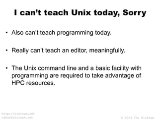 © 2004 The BioTeam
http://bioteam.net
cdwan@bioteam.net
I can’t teach Unix today, Sorry
• Also can’t teach programming today.
• Really can’t teach an editor, meaningfully.
• The Unix command line and a basic facility with
programming are required to take advantage of
HPC resources.
 