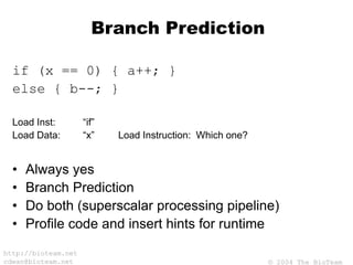 © 2004 The BioTeam
http://bioteam.net
cdwan@bioteam.net
Branch Prediction
if (x == 0) { a++; }
else { b--; }
Load Inst: “if”
Load Data: “x” Load Instruction: Which one?
• Always yes
• Branch Prediction
• Do both (superscalar processing pipeline)
• Profile code and insert hints for runtime
 