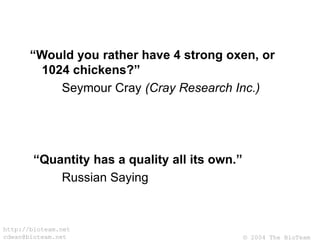 © 2004 The BioTeam
http://bioteam.net
cdwan@bioteam.net
“Would you rather have 4 strong oxen, or
1024 chickens?”
Seymour Cray (Cray Research Inc.)
“Quantity has a quality all its own.”
Russian Saying
 