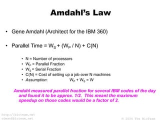 © 2004 The BioTeam
http://bioteam.net
cdwan@bioteam.net
Amdahl’s Law
• Gene Amdahl (Architect for the IBM 360)
• Parallel Time = WS + (WP / N) + C(N)
• N = Number of processors
• WP = Parallel Fraction
• WS = Serial Fraction
• C(N) = Cost of setting up a job over N machines
• Assumption: WP + WS = W
Amdahl measured parallel fraction for several IBM codes of the day
and found it to be approx. 1/2. This meant the maximum
speedup on those codes would be a factor of 2.
 