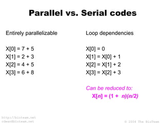 © 2004 The BioTeam
http://bioteam.net
cdwan@bioteam.net
Parallel vs. Serial codes
Entirely parallelizable
X[0] = 7 + 5
X[1] = 2 + 3
X[2] = 4 + 5
X[3] = 6 + 8
Loop dependencies
X[0] = 0
X[1] = X[0] + 1
X[2] = X[1] + 2
X[3] = X[2] + 3
Can be reduced to:
X[n] = (1 + n)(n/2)
 