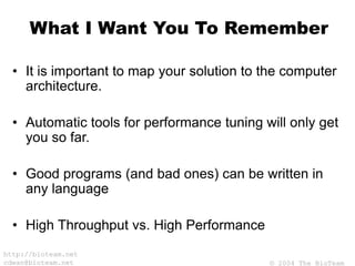 © 2004 The BioTeam
http://bioteam.net
cdwan@bioteam.net
What I Want You To Remember
• It is important to map your solution to the computer
architecture.
• Automatic tools for performance tuning will only get
you so far.
• Good programs (and bad ones) can be written in
any language
• High Throughput vs. High Performance
 