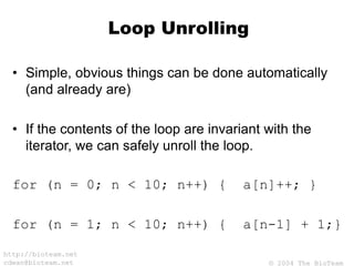© 2004 The BioTeam
http://bioteam.net
cdwan@bioteam.net
Loop Unrolling
• Simple, obvious things can be done automatically
(and already are)
• If the contents of the loop are invariant with the
iterator, we can safely unroll the loop.
for (n = 0; n < 10; n++) { a[n]++; }
for (n = 1; n < 10; n++) { a[n-1] + 1;}
 